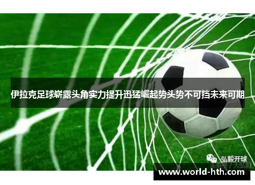 伊拉克足球崭露头角实力提升迅猛崛起势头势不可挡未来可期