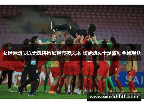 女足运动员以无畏拼搏展现竞技风采 比赛劲头十足激励全场观众